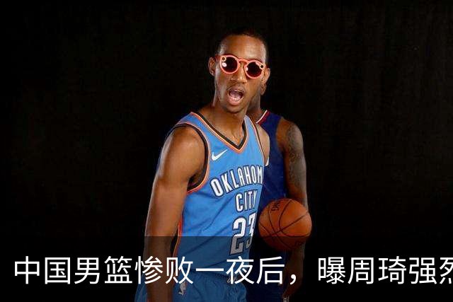 中国男篮惨败一夜后，曝周琦强烈希望征战亚运会！郭士强难辞其咎